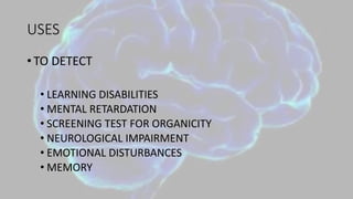 USES
• TO DETECT
• LEARNING DISABILITIES
• MENTAL RETARDATION
• SCREENING TEST FOR ORGANICITY
• NEUROLOGICAL IMPAIRMENT
• EMOTIONAL DISTURBANCES
• MEMORY
 