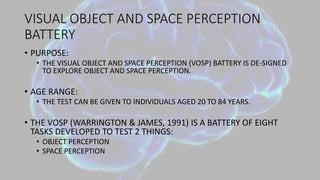 VISUAL OBJECT AND SPACE PERCEPTION
BATTERY
• PURPOSE:
• THE VISUAL OBJECT AND SPACE PERCEPTION (VOSP) BATTERY IS DE-SIGNED
TO EXPLORE OBJECT AND SPACE PERCEPTION.
• AGE RANGE:
• THE TEST CAN BE GIVEN TO INDIVIDUALS AGED 20 TO 84 YEARS.
• THE VOSP (WARRINGTON & JAMES, 1991) IS A BATTERY OF EIGHT
TASKS DEVELOPED TO TEST 2 THINGS:
• OBJECT PERCEPTION
• SPACE PERCEPTION
 