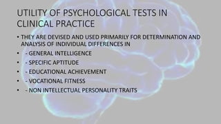 UTILITY OF PSYCHOLOGICAL TESTS IN
CLINICAL PRACTICE
• THEY ARE DEVISED AND USED PRIMARILY FOR DETERMINATION AND
ANALYSIS OF INDIVIDUAL DIFFERENCES IN
• - GENERAL INTELLIGENCE
• - SPECIFIC APTITUDE
• - EDUCATIONAL ACHIEVEMENT
• - VOCATIONAL FITNESS
• - NON INTELLECTUAL PERSONALITY TRAITS
 
