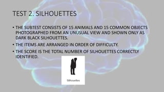 TEST 2. SILHOUETTES
• THE SUBTEST CONSISTS OF 15 ANIMALS AND 15 COMMON OBJECTS
PHOTOGRAPHED FROM AN UNUSUAL VIEW AND SHOWN ONLY AS
DARK BLACK SILHOUETTES.
• THE ITEMS ARE ARRANGED IN ORDER OF DIFFICULTY.
• THE SCORE IS THE TOTAL NUMBER OF SILHOUETTES CORRECTLY
IDENTIFIED.
 