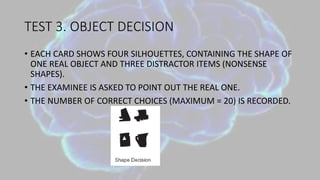 TEST 3. OBJECT DECISION
• EACH CARD SHOWS FOUR SILHOUETTES, CONTAINING THE SHAPE OF
ONE REAL OBJECT AND THREE DISTRACTOR ITEMS (NONSENSE
SHAPES).
• THE EXAMINEE IS ASKED TO POINT OUT THE REAL ONE.
• THE NUMBER OF CORRECT CHOICES (MAXIMUM = 20) IS RECORDED.
 