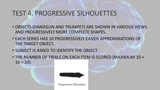 TEST 4. PROGRESSIVE SILHOUETTES
• OBJECTS (HANDGUN AND TRUMPET) ARE SHOWN IN VARIOUS VIEWS
AND PROGRESSIVELY MORE COMPLETE SHAPES.
• EACH SERIES HAS 10 PROGRESSIVELY EASIER APPROXIMATIONS OF
THE TARGET OBJECT.
• SUBJECT IS ASKED TO IDENTIFY THE OBJECT.
• THE NUMBER OF TRIALS ON EACH ITEM IS SCORED (MAXIMUM 10 +
10 = 20).
 
