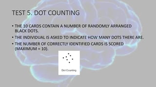 TEST 5. DOT COUNTING
• THE 10 CARDS CONTAIN A NUMBER OF RANDOMLY ARRANGED
BLACK DOTS.
• THE INDIVIDUAL IS ASKED TO INDICATE HOW MANY DOTS THERE ARE.
• THE NUMBER OF CORRECTLY IDENTIFIED CARDS IS SCORED
(MAXIMUM = 10).
 