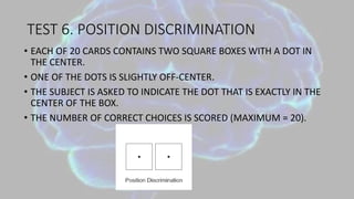 TEST 6. POSITION DISCRIMINATION
• EACH OF 20 CARDS CONTAINS TWO SQUARE BOXES WITH A DOT IN
THE CENTER.
• ONE OF THE DOTS IS SLIGHTLY OFF-CENTER.
• THE SUBJECT IS ASKED TO INDICATE THE DOT THAT IS EXACTLY IN THE
CENTER OF THE BOX.
• THE NUMBER OF CORRECT CHOICES IS SCORED (MAXIMUM = 20).
 