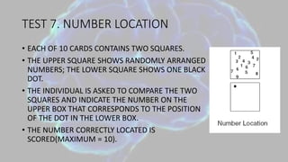 TEST 7. NUMBER LOCATION
• EACH OF 10 CARDS CONTAINS TWO SQUARES.
• THE UPPER SQUARE SHOWS RANDOMLY ARRANGED
NUMBERS; THE LOWER SQUARE SHOWS ONE BLACK
DOT.
• THE INDIVIDUAL IS ASKED TO COMPARE THE TWO
SQUARES AND INDICATE THE NUMBER ON THE
UPPER BOX THAT CORRESPONDS TO THE POSITION
OF THE DOT IN THE LOWER BOX.
• THE NUMBER CORRECTLY LOCATED IS
SCORED(MAXIMUM = 10).
 