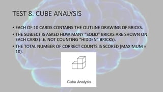 TEST 8. CUBE ANALYSIS
• EACH OF 10 CARDS CONTAINS THE OUTLINE DRAWING OF BRICKS.
• THE SUBJECT IS ASKED HOW MANY “SOLID” BRICKS ARE SHOWN ON
EACH CARD (I.E. NOT COUNTING “HIDDEN” BRICKS).
• THE TOTAL NUMBER OF CORRECT COUNTS IS SCORED (MAXIMUM =
10).
 