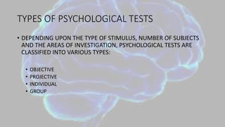 TYPES OF PSYCHOLOGICAL TESTS
• DEPENDING UPON THE TYPE OF STIMULUS, NUMBER OF SUBJECTS
AND THE AREAS OF INVESTIGATION, PSYCHOLOGICAL TESTS ARE
CLASSIFIED INTO VARIOUS TYPES:
• OBJECTIVE
• PROJECTIVE
• INDIVIDUAL
• GROUP
 