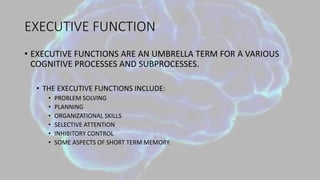 EXECUTIVE FUNCTION
• EXECUTIVE FUNCTIONS ARE AN UMBRELLA TERM FOR A VARIOUS
COGNITIVE PROCESSES AND SUBPROCESSES.
• THE EXECUTIVE FUNCTIONS INCLUDE:
• PROBLEM SOLVING
• PLANNING
• ORGANIZATIONAL SKILLS
• SELECTIVE ATTENTION
• INHIBITORY CONTROL
• SOME ASPECTS OF SHORT TERM MEMORY.
 