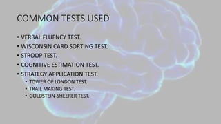 COMMON TESTS USED
• VERBAL FLUENCY TEST.
• WISCONSIN CARD SORTING TEST.
• STROOP TEST.
• COGNITIVE ESTIMATION TEST.
• STRATEGY APPLICATION TEST.
• TOWER OF LONDON TEST.
• TRAIL MAKING TEST.
• GOLDSTEIN-SHEERER TEST.
 
