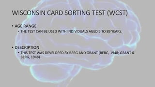WISCONSIN CARD SORTING TEST (WCST)
• AGE RANGE
• THE TEST CAN BE USED WITH INDIVIDUALS AGED 5 TO 89 YEARS.
• DESCRIPTION
• THIS TEST WAS DEVELOPED BY BERG AND GRANT (BERG, 1948; GRANT &
BERG, 1948)
 