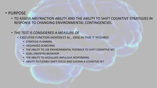 • PURPOSE
• TO ASSESS ABSTRACTION ABILITY AND THE ABILITY TO SHIFT COGNITIVE STRATEGIES IN
RESPONSE TO CHANGING ENVIRONMENTAL CONTINGENCIES.
• THE TEST IS CONSIDERED A MEASURE OF
• EXECUTIVE FUNCTION (HEATON ET AL., 1993) IN THAT IT REQUIRES
• STRATEGIC PLANNING
• ORGANIZED SEARCHING
• THE ABILITY TO USE ENVIRONMENTAL FEEDBACK TO SHIFT COGNITIVE SET,
• GOAL-ORIENTED BEHAVIOR
• THE ABILITY TO MODULATE IMPULSIVE RESPONDING.
• ABILITY TO FLEXIBLY SHIFT FOCUS AND SUSTAIN A COGNITIVE SET
 