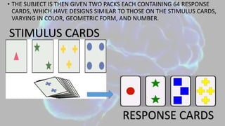 • THE SUBJECT IS THEN GIVEN TWO PACKS EACH CONTAINING 64 RESPONSE
CARDS, WHICH HAVE DESIGNS SIMILAR TO THOSE ON THE STIMULUS CARDS,
VARYING IN COLOR, GEOMETRIC FORM, AND NUMBER.
STIMULUS CARDS
RESPONSE CARDS
 