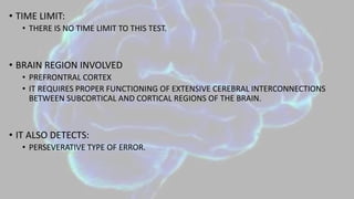 • TIME LIMIT:
• THERE IS NO TIME LIMIT TO THIS TEST.
• BRAIN REGION INVOLVED
• PREFRONTRAL CORTEX
• IT REQUIRES PROPER FUNCTIONING OF EXTENSIVE CEREBRAL INTERCONNECTIONS
BETWEEN SUBCORTICAL AND CORTICAL REGIONS OF THE BRAIN.
• IT ALSO DETECTS:
• PERSEVERATIVE TYPE OF ERROR.
 