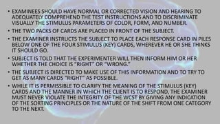 • EXAMINEES SHOULD HAVE NORMAL OR CORRECTED VISION AND HEARING TO
ADEQUATELY COMPREHEND THE TEST INSTRUCTIONS AND TO DISCRIMINATE
VISUALLY THE STIMULUS PARAMETERS OF COLOR, FORM, AND NUMBER.
• THE TWO PACKS OF CARDS ARE PLACED IN FRONT OF THE SUBJECT.
• THE EXAMINER INSTRUCTS THE SUBJECT TO PLACE EACH RESPONSE CARD IN PILES
BELOW ONE OF THE FOUR STIMULUS (KEY) CARDS, WHEREVER HE OR SHE THINKS
IT SHOULD GO.
• SUBJECT IS TOLD THAT THE EXPERIMENTER WILL THEN INFORM HIM OR HER
WHETHER THE CHOICE IS “RIGHT” OR “WRONG.”
• THE SUBJECT IS DIRECTED TO MAKE USE OF THIS INFORMATION AND TO TRY TO
GET AS MANY CARDS “RIGHT” AS POSSIBLE.
• WHILE IT IS PERMISSIBLE TO CLARIFY THE MEANING OF THE STIMULUS (KEY)
CARDS AND THE MANNER IN WHICH THE CLIENT IS TO RESPOND, THE EXAMINER
MUST NEVER VIOLATE THE INTEGRITY OF THE WCST BY GIVING ANY INDICATION
OF THE SORTING PRINCIPLES OR THE NATURE OF THE SHIFT FROM ONE CATEGORY
TO THE NEXT.
 