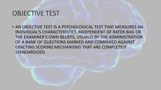 OBJECTIVE TEST
• AN OBJECTIVE TEST IS A PSYCHOLOGICAL TEST THAT MEASURES AN
INDIVIDUAL'S CHARACTERISTICS INDEPENDENT OF RATER BIAS OR
THE EXAMINER'S OWN BELIEFS, USUALLY BY THE ADMINISTRATION
OF A BANK OF QUESTIONS MARKED AND COMPARED AGAINST
EXACTING SCORING MECHANISMS THAT ARE COMPLETELY
STANDARDIZED.
 