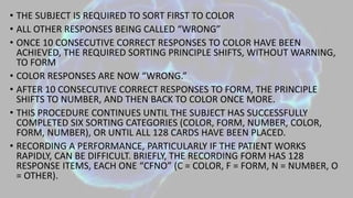 • THE SUBJECT IS REQUIRED TO SORT FIRST TO COLOR
• ALL OTHER RESPONSES BEING CALLED “WRONG”
• ONCE 10 CONSECUTIVE CORRECT RESPONSES TO COLOR HAVE BEEN
ACHIEVED, THE REQUIRED SORTING PRINCIPLE SHIFTS, WITHOUT WARNING,
TO FORM
• COLOR RESPONSES ARE NOW “WRONG.”
• AFTER 10 CONSECUTIVE CORRECT RESPONSES TO FORM, THE PRINCIPLE
SHIFTS TO NUMBER, AND THEN BACK TO COLOR ONCE MORE.
• THIS PROCEDURE CONTINUES UNTIL THE SUBJECT HAS SUCCESSFULLY
COMPLETED SIX SORTING CATEGORIES (COLOR, FORM, NUMBER, COLOR,
FORM, NUMBER), OR UNTIL ALL 128 CARDS HAVE BEEN PLACED.
• RECORDING A PERFORMANCE, PARTICULARLY IF THE PATIENT WORKS
RAPIDLY, CAN BE DIFFICULT. BRIEFLY, THE RECORDING FORM HAS 128
RESPONSE ITEMS, EACH ONE “CFNO” (C = COLOR, F = FORM, N = NUMBER, O
= OTHER).
 