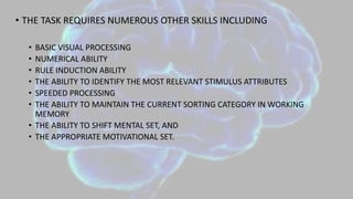 • THE TASK REQUIRES NUMEROUS OTHER SKILLS INCLUDING
• BASIC VISUAL PROCESSING
• NUMERICAL ABILITY
• RULE INDUCTION ABILITY
• THE ABILITY TO IDENTIFY THE MOST RELEVANT STIMULUS ATTRIBUTES
• SPEEDED PROCESSING
• THE ABILITY TO MAINTAIN THE CURRENT SORTING CATEGORY IN WORKING
MEMORY
• THE ABILITY TO SHIFT MENTAL SET, AND
• THE APPROPRIATE MOTIVATIONAL SET.
 