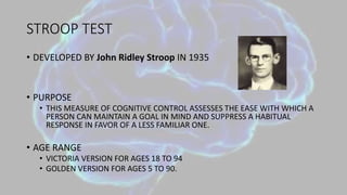 STROOP TEST
• DEVELOPED BY John Ridley Stroop IN 1935
• PURPOSE
• THIS MEASURE OF COGNITIVE CONTROL ASSESSES THE EASE WITH WHICH A
PERSON CAN MAINTAIN A GOAL IN MIND AND SUPPRESS A HABITUAL
RESPONSE IN FAVOR OF A LESS FAMILIAR ONE.
• AGE RANGE
• VICTORIA VERSION FOR AGES 18 TO 94
• GOLDEN VERSION FOR AGES 5 TO 90.
 