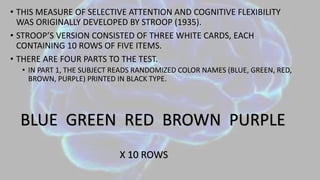 • THIS MEASURE OF SELECTIVE ATTENTION AND COGNITIVE FLEXIBILITY
WAS ORIGINALLY DEVELOPED BY STROOP (1935).
• STROOP’S VERSION CONSISTED OF THREE WHITE CARDS, EACH
CONTAINING 10 ROWS OF FIVE ITEMS.
• THERE ARE FOUR PARTS TO THE TEST.
• IN PART 1, THE SUBJECT READS RANDOMIZED COLOR NAMES (BLUE, GREEN, RED,
BROWN, PURPLE) PRINTED IN BLACK TYPE.
BLUE GREEN RED BROWN PURPLE
X 10 ROWS
 