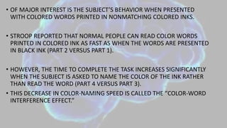 • OF MAJOR INTEREST IS THE SUBJECT’S BEHAVIOR WHEN PRESENTED
WITH COLORED WORDS PRINTED IN NONMATCHING COLORED INKS.
• STROOP REPORTED THAT NORMAL PEOPLE CAN READ COLOR WORDS
PRINTED IN COLORED INK AS FAST AS WHEN THE WORDS ARE PRESENTED
IN BLACK INK (PART 2 VERSUS PART 1).
• HOWEVER, THE TIME TO COMPLETE THE TASK INCREASES SIGNIFICANTLY
WHEN THE SUBJECT IS ASKED TO NAME THE COLOR OF THE INK RATHER
THAN READ THE WORD (PART 4 VERSUS PART 3).
• THIS DECREASE IN COLOR-NAMING SPEED IS CALLED THE “COLOR-WORD
INTERFERENCE EFFECT.”
 