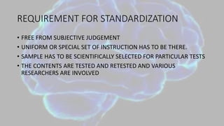 REQUIREMENT FOR STANDARDIZATION
• FREE FROM SUBJECTIVE JUDGEMENT
• UNIFORM OR SPECIAL SET OF INSTRUCTION HAS TO BE THERE.
• SAMPLE HAS TO BE SCIENTIFICALLY SELECTED FOR PARTICULAR TESTS
• THE CONTENTS ARE TESTED AND RETESTED AND VARIOUS
RESEARCHERS ARE INVOLVED
 