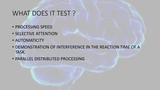 WHAT DOES IT TEST ?
• PROCESSING SPEED
• SELECTIVE ATTENTION
• AUTOMATICITY
• DEMONSTRATION OF INTERFERENCE IN THE REACTION TIME OF A
TASK.
• PARALLEL DISTRIBUTED PROCESSING
 