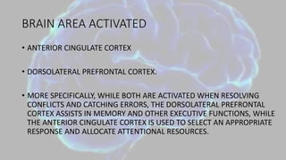 BRAIN AREA ACTIVATED
• ANTERIOR CINGULATE CORTEX
• DORSOLATERAL PREFRONTAL CORTEX.
• MORE SPECIFICALLY, WHILE BOTH ARE ACTIVATED WHEN RESOLVING
CONFLICTS AND CATCHING ERRORS, THE DORSOLATERAL PREFRONTAL
CORTEX ASSISTS IN MEMORY AND OTHER EXECUTIVE FUNCTIONS, WHILE
THE ANTERIOR CINGULATE CORTEX IS USED TO SELECT AN APPROPRIATE
RESPONSE AND ALLOCATE ATTENTIONAL RESOURCES.
 