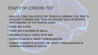 TOWER OF LONDON TEST
• SHALLICE (1982) DEVELOPED THE TOWER OF LONDON (TOL) TASK TO
MEASURE PLANNING AND PROBLEM SOLVING SKILLS IN PATIENTS
WITH DAMAGE TO THE FRONTAL LOBES.
• THERE ARE 3 PEGS.
• THERE ARE A NUMBER OF BALLS.
• NUMBER OF BALLS VARIES WITH AGE.
• SUBJECT IS GIVEN A TARGET CONFIGURATION.
• SUBJECT IS ASKED TO ACHIEVE THE TARGET CONFIGURATION IN
MINIMUM NUMBER OF MOVES.
 