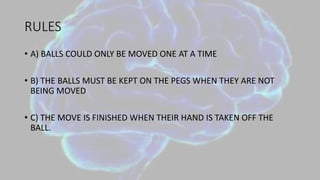 RULES
• A) BALLS COULD ONLY BE MOVED ONE AT A TIME
• B) THE BALLS MUST BE KEPT ON THE PEGS WHEN THEY ARE NOT
BEING MOVED
• C) THE MOVE IS FINISHED WHEN THEIR HAND IS TAKEN OFF THE
BALL.
 
