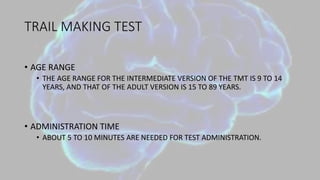 TRAIL MAKING TEST
• AGE RANGE
• THE AGE RANGE FOR THE INTERMEDIATE VERSION OF THE TMT IS 9 TO 14
YEARS, AND THAT OF THE ADULT VERSION IS 15 TO 89 YEARS.
• ADMINISTRATION TIME
• ABOUT 5 TO 10 MINUTES ARE NEEDED FOR TEST ADMINISTRATION.
 