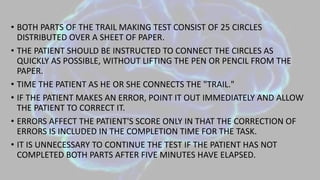 • BOTH PARTS OF THE TRAIL MAKING TEST CONSIST OF 25 CIRCLES
DISTRIBUTED OVER A SHEET OF PAPER.
• THE PATIENT SHOULD BE INSTRUCTED TO CONNECT THE CIRCLES AS
QUICKLY AS POSSIBLE, WITHOUT LIFTING THE PEN OR PENCIL FROM THE
PAPER.
• TIME THE PATIENT AS HE OR SHE CONNECTS THE "TRAIL."
• IF THE PATIENT MAKES AN ERROR, POINT IT OUT IMMEDIATELY AND ALLOW
THE PATIENT TO CORRECT IT.
• ERRORS AFFECT THE PATIENT'S SCORE ONLY IN THAT THE CORRECTION OF
ERRORS IS INCLUDED IN THE COMPLETION TIME FOR THE TASK.
• IT IS UNNECESSARY TO CONTINUE THE TEST IF THE PATIENT HAS NOT
COMPLETED BOTH PARTS AFTER FIVE MINUTES HAVE ELAPSED.
 