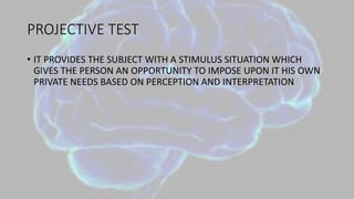 PROJECTIVE TEST
• IT PROVIDES THE SUBJECT WITH A STIMULUS SITUATION WHICH
GIVES THE PERSON AN OPPORTUNITY TO IMPOSE UPON IT HIS OWN
PRIVATE NEEDS BASED ON PERCEPTION AND INTERPRETATION
 