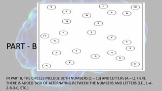 PART - B
IN PART B, THE CIRCLES INCLUDE BOTH NUMBERS (1 – 13) AND LETTERS (A – L). HERE
THERE IS ADDED TASK OF ALTERNATING BETWEEN THE NUMBERS AND LETTERS (I.E., 1-A-
2-B-3-C, ETC.)
 