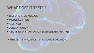 WHAT DOES IT TESTS ?
• TEST OF SPATIAL ANALYSIS
• MOTOR CONTROL
• ALERTNESS
• CONCENTRATION
• ABILITY TO SHIFT ATTENTION BETWEEN ALTERNATIVES.
 THIS TEST IS INFLUENCED BY AGE AND EDUCATION.
 