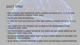 DIGIT SPAN
• PARTICIPANTS ARE PRESENTED WITH A SERIES OF DIGITS (E.G., ‘7, 2, 9') AND
MUST IMMEDIATELY REPEAT THEM BACK.
• DIGITS ARE NON SEQUENTIAL.
• IF THEY DO THIS SUCCESSFULLY, THEY ARE GIVEN A LONGER LIST (E.G., '9, 2, 4,
1').
• THE LENGTH OF THE LONGEST LIST A PERSON CAN REMEMBER IS THAT
PERSON'S DIGIT SPAN.
• THE PARTICIPANT IS ASKED TO ENTER THE DIGITS IN THE GIVEN ORDER IN THE
FORWARD DIGIT-SPAN TASK.
• IN THE BACKWARD DIGIT-SPAN TASK THE PARTICIPANT NEEDS TO REVERSE THE
ORDER OF THE NUMBERS.
• ALSO TESTS WORKING MEMORY ALONG WITH ATTENTION & CONCENTRATION
 