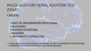 PACED AUDITORY SERIAL ADDITION TEST
(PASAT)
• ASSESS:
• RATE OF INFORMATION PROCESSING
• SUSTAINED
• DIVIDED ATTENTION.
• MEMORY
• ARITHMETIC CAPABILITIES
• IT WAS INITIALLY DEVELOPED BY GRONWALL IN 1977 TO MONITOR THE RECOVERY
OF PATIENTS WHO HAD SUSTAINED MILD HEAD INJURIES.
 