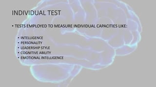 INDIVIDUAL TEST
• TESTS EMPLOYED TO MEASURE INDIVIDUAL CAPACITIES LIKE:
• INTELLIGENCE
• PERSONALITY
• LEADERSHIP STYLE
• COGNITIVE ABILITY
• EMOTIONAL INTELLIGENCE
 