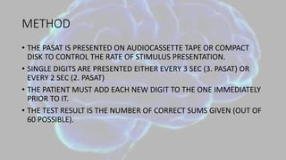 METHOD
• THE PASAT IS PRESENTED ON AUDIOCASSETTE TAPE OR COMPACT
DISK TO CONTROL THE RATE OF STIMULUS PRESENTATION.
• SINGLE DIGITS ARE PRESENTED EITHER EVERY 3 SEC (3. PASAT) OR
EVERY 2 SEC (2. PASAT)
• THE PATIENT MUST ADD EACH NEW DIGIT TO THE ONE IMMEDIATELY
PRIOR TO IT.
• THE TEST RESULT IS THE NUMBER OF CORRECT SUMS GIVEN (OUT OF
60 POSSIBLE).
 