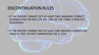 DISCONTINUATION RULES
• IF THE PATIENT CANNOT GET AT LEAST TWO ANSWERS CORRECT
(CONSECUTIVE OR NOT) ON ANY ONE OF THE THREE 3 PRACTICE
SEQUENCES.
• IF THE PATIENT CANNOT GET AT LEAST ONE ANSWER CORRECT ON
PASAT-3. TEST, DO NOT ADMINISTER THE 2. TEST.
 