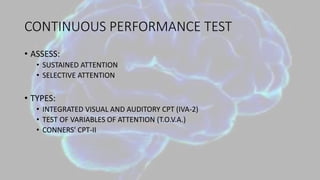 CONTINUOUS PERFORMANCE TEST
• ASSESS:
• SUSTAINED ATTENTION
• SELECTIVE ATTENTION
• TYPES:
• INTEGRATED VISUAL AND AUDITORY CPT (IVA-2)
• TEST OF VARIABLES OF ATTENTION (T.O.V.A.)
• CONNERS' CPT-II
 