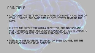 PRINCIPLE
• ALTHOUGH THE TESTS MAY VARY IN TERMS OF LENGTH AND TYPE OF
STIMULUS USED, THE BASIC NATURE OF THE TESTS REMAINS THE
SAME.
• CLIENTS ARE PRESENTED WITH A REPETITIVE, BORING TASK AND
MUST MAINTAIN THEIR FOCUS OVER A PERIOD OF TIME IN ORDER TO
RESPOND TO TARGETS OR INHIBIT RESPONSE TO FOILS.
• TESTS MAY USE NUMBERS, SYMBOLS, OR EVEN SOUNDS, BUT THE
BASIC TASK HAS THE SAME CONCEPT.
 