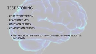 TEST SCORING
• CORRECT DETECTION
• REACTION TIMES
• OMISSION ERRORS
• COMMISSION ERRORS
• FAST REACTION TIME WITH LOTS OF COMMISSION ERRORS INDICATES
IMPULSIVITY.
 