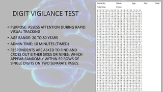 DIGIT VIGILANCE TEST
• PURPOSE: ASSESS ATTENTION DURING RAPID
VISUAL TRACKING
• AGE RANGE: 20 TO 80 YEARS
• ADMIN TIME: 10 MINUTES (TIMED)
• RESPONDENTS ARE ASKED TO FIND AND
CROSS OUT EITHER SIXES OR NINES, WHICH
APPEAR RANDOMLY WITHIN 59 ROWS OF
SINGLE DIGITS ON TWO SEPARATE PAGES.
 