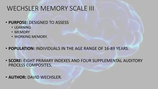 WECHSLER MEMORY SCALE III
• PURPOSE: DESIGNED TO ASSESS
• LEARNING
• MEMORY
• WORKING MEMORY.
• POPULATION: INDIVIDUALS IN THE AGE RANGE OF 16-89 YEARS.
• SCORE: EIGHT PRIMARY INDEXES AND FOUR SUPPLEMENTAL AUDITORY
PROCESS COMPOSITES.
• AUTHOR: DAVID WECHSLER.
 