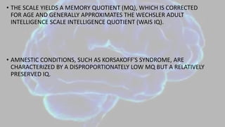 • THE SCALE YIELDS A MEMORY QUOTIENT (MQ), WHICH IS CORRECTED
FOR AGE AND GENERALLY APPROXIMATES THE WECHSLER ADULT
INTELLIGENCE SCALE INTELLIGENCE QUOTIENT (WAIS IQ).
• AMNESTIC CONDITIONS, SUCH AS KORSAKOFF'S SYNDROME, ARE
CHARACTERIZED BY A DISPROPORTIONATELY LOW MQ BUT A RELATIVELY
PRESERVED IQ.
 