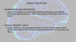 SUBTEST DESCRIPTION
• INFORMATION AND ORIENTATION
• SUBJECT RESPONDS TO QUESTIONS REGARDING PERSONAL AND GENERAL
(OPTIONAL) KNOWLEDGE (E.G., BIRTHDATE, NAME OF PRESIDENT, DAY OF THE
WEEK)
• LOGICAL MEMORY I AND II
• SUBJECT RECALLS TWO PARAGRAPHS READ ALOUD BY THE EXAMINER, BOTH
IMMEDIATELY AND AFTER A DELAY; A YES/NO RECOGNITION TEST FOLLOWS THE
DELAY
 