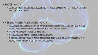 • FACES I AND II
• SUBJECT MUST RECOGNIZE FACES, BOTH IMMEDIATELY AFTER PRESENTATION
AND AFTER A DELAY
• VERBAL PAIRED ASSOCIATED I AND II
• EXAMINER PRESENTS A LIST OF WORD PAIRS; THEN THE SUBJECT HEARS ONE
WORD AND MUST PROVIDE THE WORD THAT WENT WITH IT.
• THERE ARE FOUR TRIALS OF THE LIST.
• THE PAIRS ARE ALSO TESTED AFTER A DELAY.
• A RECOGNITION TRIAL IS ALSO INCLUDED; THE SUBJECT MUST IDENTIFY THE
WORD PAIRS FROM A LIST OF DISTRACTORS.
 