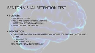 BENTON VISUAL RETENTION TEST
• PURPOSE
• SPACIAL PERCEPTION
• VISUAL AND VERBAL CONCEPTUALIZATION
• SHORT TERM RETENTION AND RECALL
• VISUOCONSTRUCTIVE ABILITIES.
• DESCRIPTION
• THERE ARE TWO MAIN ADMINISTRATION MODES FOR THE BVRT, REQUIRING
EITHER
• DRAWING OR
• MULTIPLE-CHOICE
RESPONSES FROM THE EXAMINEE
 