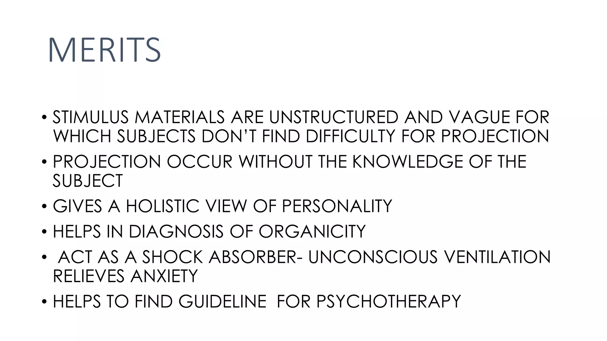 MERITS
• STIMULUS MATERIALS ARE UNSTRUCTURED AND VAGUE FOR
WHICH SUBJECTS DON’T FIND DIFFICULTY FOR PROJECTION
• PROJECTION OCCUR WITHOUT THE KNOWLEDGE OF THE
SUBJECT
• GIVES A HOLISTIC VIEW OF PERSONALITY
• HELPS IN DIAGNOSIS OF ORGANICITY
• ACT AS A SHOCK ABSORBER- UNCONSCIOUS VENTILATION
RELIEVES ANXIETY
• HELPS TO FIND GUIDELINE FOR PSYCHOTHERAPY
 