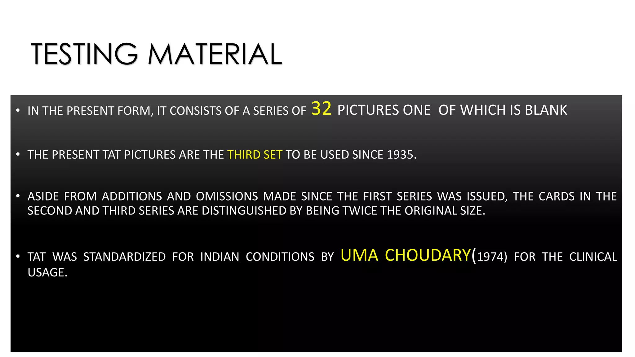 TESTING MATERIAL
• IN THE PRESENT FORM, IT CONSISTS OF A SERIES OF 32 PICTURES ONE OF WHICH IS BLANK
• THE PRESENT TAT PICTURES ARE THE THIRD SET TO BE USED SINCE 1935.
• ASIDE FROM ADDITIONS AND OMISSIONS MADE SINCE THE FIRST SERIES WAS ISSUED, THE CARDS IN THE
SECOND AND THIRD SERIES ARE DISTINGUISHED BY BEING TWICE THE ORIGINAL SIZE.
• TAT WAS STANDARDIZED FOR INDIAN CONDITIONS BY UMA CHOUDARY(1974) FOR THE CLINICAL
USAGE.
 